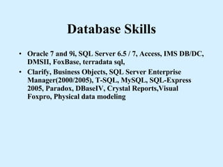Database Skills Oracle 7 and 9i, SQL Server 6.5 / 7, Access, IMS DB/DC, DMSII, FoxBase, terradata sql, Clarify, Business Objects, SQL Server Enterprise Manager(2000/2005), T-SQL, MySQL, SQL-Express 2005, Paradox, DBaseIV, Crystal Reports,Visual Foxpro, Physical data modeling 