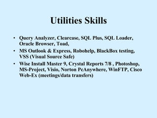 Utilities Skills Query Analyzer, Clearcase, SQL Plus, SQL Loader, Oracle Browser, Toad,  MS Outlook & Express, Robohelp, BlackBox testing, VSS (Visual Source Safe) Wise Install Master 9, Crystal Reports 7/8 , Photoshop, MS-Project, Visio, Norton PcAnywhere, WinFTP, Cisco Web-Ex (meetings/data transfers) 