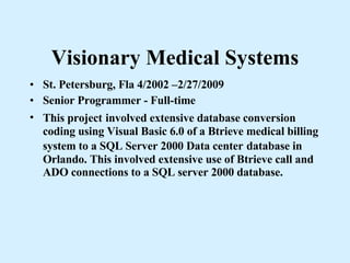 Visionary Medical Systems St. Petersburg, Fla 4/2002 –2/27/2009 Senior Programmer - Full-time This project   involved extensive database conversion coding using Visual Basic 6.0 of a Btrieve medical billing system to a SQL Server 2000 Data center   database in Orlando. This involved extensive use of Btrieve call and ADO connections to a SQL server 2000 database.   
