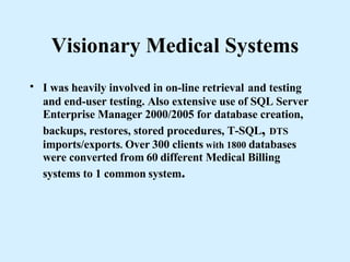 Visionary Medical Systems I was heavily involved in on-line retrieval   and testing and end-user testing. Also extensive use of SQL Server Enterprise Manager 2000/2005 for database creation, backups, restores, stored procedures, T-SQL ,  DTS  imports/exports .  Over   300 clients  with 1800  databases were converted   from   60   different Medical Billing systems to 1 common   system . 