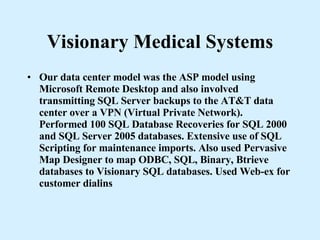 Visionary Medical Systems Our data center model was the ASP model using Microsoft Remote Desktop and also involved transmitting SQL Server backups to the AT&T data center over a VPN (Virtual Private Network). Performed 100 SQL Database Recoveries for SQL 2000 and SQL Server 2005 databases. Extensive use of SQL Scripting for maintenance imports. Also used Pervasive Map Designer to map ODBC, SQL, Binary, Btrieve databases to Visionary SQL databases. Used Web-ex for customer dialins 