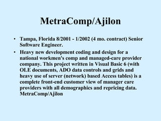 MetraComp/Ajilon Tampa, Florida 8/2001 - 1/2002 (4 mo. contract) Senior Software Engineer. Heavy new development coding and design for a national workmen's comp and managed-care provider company. This project written in Visual Basic 6 (with OLE documents, ADO data controls and grids and heavy use of server (network) based Access tables) is a complete front-end customer view of manager care providers with all demographics and repricing data. MetraComp/Ajilon 