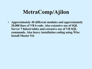 MetraComp/Ajilon Approximately 40 different modules and approximately 20,000 lines of VB 6 code. Also extensive use of SQL Server 7 linked tables and extensive use of VB SQL commands. Also heavy installation coding using Wise Install Master 9.0. 