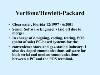 Verifone/Hewlett-Packard Clearwater, Florida 12/1997 - 6/2001  Senior Software Engineer - laid off due to merger In charge of designing, coding, testing, POS (point of sale) PC-based systems for the convenience store and gas-station industry. I also developed communications software for both serial and modem communications between a PC and the POS terminal . 