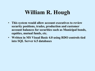 William R. Hough This system would allow account executives to review security positions, trades, production and customer account balances for securities such as Municipal bonds, equities, mutual funds, etc. Written in MS Visual Basic 4.0 using RDO controls tied into SQL Server 6.5 databases 