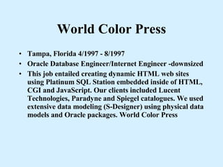 World Color Press Tampa, Florida 4/1997 - 8/1997 Oracle Database Engineer/Internet Engineer -downsized This job entailed creating dynamic HTML web sites using Platinum SQL Station embedded inside of HTML, CGI and JavaScript. Our clients included Lucent Technologies, Paradyne and Spiegel catalogues. We used extensive data modeling (S-Designer) using physical data models and Oracle packages. World Color Press 