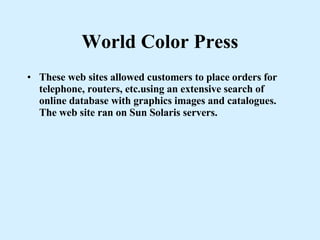 World Color Press These web sites allowed customers to place orders for telephone, routers, etc.using an extensive search of online database with graphics images and catalogues. The web site ran on Sun Solaris servers. 