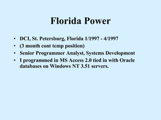 Florida Power DCI, St. Petersburg, Florida 1/1997 - 4/1997 (3 month cont temp position)  Senior Programmer Analyst, Systems Development I programmed in MS Access 2.0 tied in with Oracle databases on Windows NT 3.51 servers. 