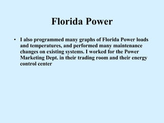 Florida Power I also programmed many graphs of Florida Power loads and temperatures, and performed many maintenance changes on existing systems. I worked for the Power Marketing Dept. in their trading room and their energy control center 