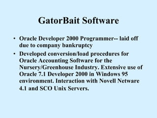 GatorBait Software Oracle Developer 2000 Programmer-- laid off due to company bankruptcy Developed conversion/load procedures for Oracle Accounting Software for the Nursery/Greenhouse Industry. Extensive use of Oracle 7.1 Developer 2000 in Windows 95 environment. Interaction with Novell Netware 4.1 and SCO Unix Servers.   