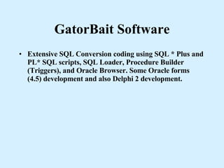 GatorBait Software Extensive SQL Conversion coding using SQL * Plus and PL* SQL scripts, SQL Loader, Procedure Builder (Triggers), and Oracle Browser. Some Oracle forms (4.5) development and also Delphi 2 development. 