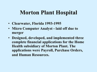 Morton Plant Hospital Clearwater, Florida 1993-1995 Micro Computer Analyst - laid off due to merger Designed, developed, and implemented three complete financial applications for the Home Health subsidiary of Morton Plant. The applications were Payroll, Purchase Orders, and Human Resources.   