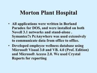 Morton Plant Hospital All applications were written in Borland Paradox for DOS, and were installed on both Novell 3.1 networks and stand-alone . Symantec?s PcAnywhere was used extensively to communicate data from office to office. Developed employee wellness database using Microsoft Visual 3.0 and VB. 4.0 (Prof. Edition) and Microsoft Access 2.0. We used Crystal Reports for reporting 
