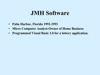 JMH Software Palm Harbor, Florida 1992-1993 Micro Computer Analyst-Owner of Home Business Programmed Visual Basic 1.0 for a lottery application. 