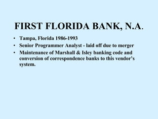FIRST FLORIDA BANK, N.A . Tampa, Florida 1986-1993 Senior Programmer Analyst - laid off due to merger Maintenance of Marshall & Isley banking code and conversion of correspondence banks to this vendor’s system. 
