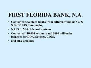 FIRST FLORIDA BANK, N.A . Converted seventeen banks from different vendors? C & S, NCR, FIS, Burroughs, NAFS to M & I deposit systems. Converted 110,000 accounts and $600 million in balances for DDA, Savings, CD?S, and IRA accounts 