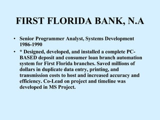 FIRST FLORIDA BANK, N.A Senior Programmer Analyst, Systems Development 1986-1990 * Designed, developed, and installed a complete PC-BASED deposit and consumer loan branch automation system for First Florida branches. Saved millions of dollars in duplicate data entry, printing, and transmission costs to host and increased accuracy and efficiency. Co-Lead on project and timeline was developed in MS Project. 