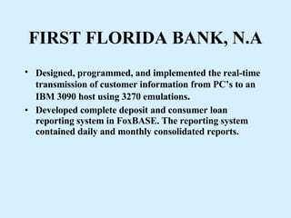 FIRST FLORIDA BANK, N.A Designed, programmed, and implemented the real-time   transmission of customer information from PC’s to an IBM 3090 host using 3270 emulations . Developed complete deposit and consumer loan reporting system in FoxBASE. The reporting system contained daily and monthly consolidated reports. 