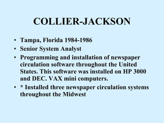 COLLIER-JACKSON Tampa, Florida 1984-1986  Senior System Analyst Programming and installation of newspaper circulation software throughout the United States. This software was installed on HP 3000 and DEC. VAX mini computers. * Installed three newspaper circulation systems throughout the Midwest 