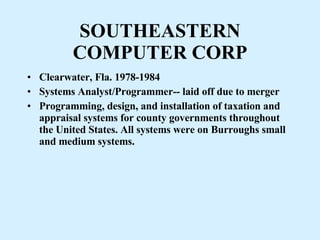 SOUTHEASTERN COMPUTER CORP Clearwater, Fla. 1978-1984  Systems Analyst/Programmer-- laid off due to merger Programming, design, and installation of taxation and appraisal systems for county governments throughout the United States. All systems were on Burroughs small and medium systems. 