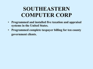 SOUTHEASTERN COMPUTER CORP Programmed and installed five taxation and appraisal systems in the United States. Programmed complete taxpayer billing for ten county government clients . 