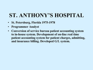 ST. ANTHONY’S HOSPITAL St. Petersburg, Florida 1975-1978  Programmer Analyst Conversion of service bureau patient accounting system to in-house system. Development of on-line real time patient accounting system for patient charges, admitting, and insurance billing. Developed G/L system. 