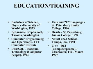 EDUCATION/TRAINING Bachelors of Science, Physics -University of Washington, 1973 Bellarmine Prep School, Tacoma, Washington Computer Programming and Operations - ITT Computer Institute DB2/SQL - Platinum Technology (Computer People), 1993 Unix and ?C? Language - St. Petersburg Junior College, 1986 Oracle - St. Petersburg Junior College, 1994 Novell CNA School - Tampa, Fla., 1994 C ++ - DCI (Computerpeople) - Clearwater, Fla - March 1997 