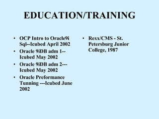 EDUCATION/TRAINING OCP Intro to Oracle9i Sql--Icubed April 2002 Oracle 9iDB adm 1--Icubed May 2002  Oracle 9iDB adm 2--- Icubed May 2002  Oracle Preformance Tunning ---Icubed June 2002 Rexx/CMS - St. Petersburg Junior College, 1987 
