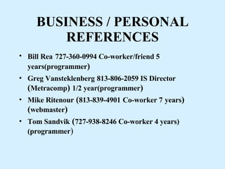 BUSINESS / PERSONAL REFERENCES Bill Rea   727-360-0994 Co-worker/friend 5 years(programmer ) Greg Vansteklenberg   813-806-2059 IS Director  ( Metracomp )  1/2 year(programmer ) Mike Ritenour  ( 813-839-4901   Co-worker 7   years )( webmaster ) Tom Sandvik  ( 727-938-8246 Co-worker 4 years)(programmer ) 