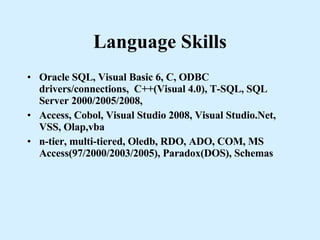 Language Skills Oracle SQL, Visual Basic 6, C, ODBC drivers/connections,  C++(Visual 4.0), T-SQL, SQL Server 2000/2005/2008,  Access, Cobol, Visual Studio 2008, Visual Studio.Net, VSS, Olap,vba n-tier, multi-tiered, Oledb, RDO, ADO, COM, MS Access(97/2000/2003/2005), Paradox(DOS), Schemas 