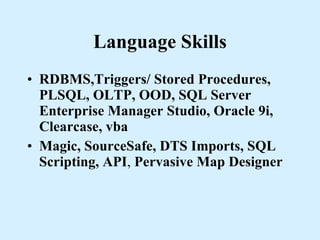 Language Skills RDBMS,Triggers/ Stored Procedures, PLSQL, OLTP, OOD, SQL Server Enterprise Manager Studio, Oracle 9i, Clearcase, vba Magic, SourceSafe, DTS Imports, SQL Scripting, API ,  Pervasive Map Designer 