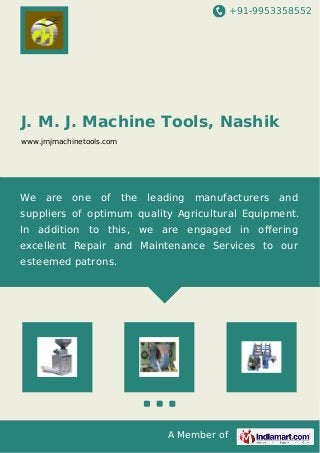 +91-9953358552 
J. M. J. Machine Tools, Nashik 
www.jmjmachinetools.com 
We are one of the leading manufacturers and 
suppliers of optimum quality Agricultural Equipment. 
In addition to this, we are engaged in offering 
excellent Repair and Maintenance Services to our 
esteemed patrons. 
A Member of 
 