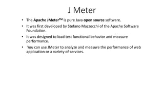 J Meter
• The Apache JMeterTM is pure Java open source software.
• It was first developed by Stefano Mazzocchi of the Apache Software
Foundation.
• It was designed to load test functional behavior and measure
performance.
• You can use JMeter to analyze and measure the performance of web
application or a variety of services.
 