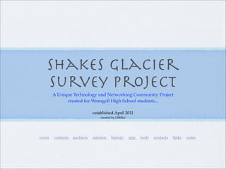 Shakes Glacier
   Survey Project
        A Unique Technology and Networking Community Project
              created for Wrangell High School students...

                            established April 2011
                                created by J.Miller




cover   contents partners   mission     history       app   tools   contacts   links   notes
 