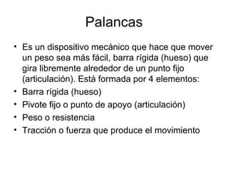 Palancas Es un dispositivo mecánico que hace que mover un peso sea más fácil, barra rígida (hueso) que gira libremente alrededor de un punto fijo (articulación). Está formada por 4 elementos: Barra rígida (hueso) Pivote fijo o punto de apoyo (articulación) Peso o resistencia Tracción o fuerza que produce el movimiento 