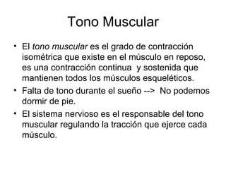 Tono Muscular El  tono muscular  es el grado de contracción isométrica que existe en el músculo en reposo, es una contracción continua  y sostenida que mantienen todos los músculos esqueléticos.  Falta de tono durante el sueño -->  No podemos dormir de pie. El sistema nervioso es el responsable del tono muscular regulando la tracción que ejerce cada músculo. 