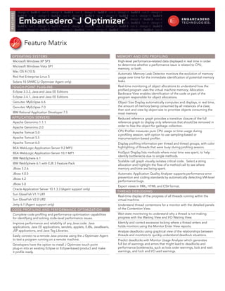 F E AT U R E S   design it ∙ build it ∙ run it ∙ design it ∙ build it ∙ run it ∙ design it ∙ build it ∙ run it ∙ design it ∙ build it ∙ run it ∙ design it
                 build it ∙ run it ∙ design it ∙ build it ∙ run it ∙ design it ∙ build it ∙ run it ∙ design it ∙ build it ∙ run it ∙ design it ∙ build it

                  Embarcadero J Optimizer
                 run it ∙ design it ∙ build it ∙ run it ∙ design it ® build it ∙ run it ∙ design it ∙ build it ∙ run™ ∙ design it ∙ build it ∙ run it
                                                                      ∙                                                it
                 design it ∙ build it ∙ run it ∙ design it ∙ build it ∙ run it ∙ design it ∙ build it ∙ run it ∙ design it ∙ build it ∙ run it ∙ design it
                 build it ∙ run it ∙ design it ∙ build it ∙ run it ∙ design it ∙ build it ∙ run it ∙ design it ∙ build it ∙ run it ∙ design it ∙ build it
                 run it ∙ design it ∙ build it ∙ run it ∙ design it ∙ build it ∙ run it ∙ design it ∙ build it ∙ run it ∙ design it ∙ build it ∙ run it




                       Feature Matrix
    OPERATING SYSTEMS                                                                                          MEMORY ANd CPU PROfILING
       Microsoft Windows XP SP3                                                                                 High-level performance-related data displayed in real time in order
       Microsoft Windows Vista SP1                                                                              to determine whether a performance issue is related to CPU,
                                                                                                                memory, or both.
       Mac OS X (10.5)
                                                                                                                Automatic Memory Leak Detector monitors the evolution of memory
       Red Hat Enterprise Linux 5                                                                               usage over time for the immediate identification of potential memory
       Solaris 10 SPARC (J Optimizer Agent only)                                                                leaks.
    TOUCH-POINT PLUG-INS                                                                                        Real-time monitoring of object allocations to understand how the
                                                                                                                profiled program uses the virtual machine memory; Allocation
       Eclipse 3.3.2, Java and Java EE Editions
                                                                                                                Backtrace View enables identification of the code or part of the
       Eclipse 3.4.1, Java and Java EE Editions                                                                 program responsible for object allocations.
       Genuitec MyEclipse 6.6                                                                                   Object Size Display automatically computes and displays, in real time,
       Genuitec MyEclipse 7.0                                                                                   the amount of memory being consumed by all instances of a class;
                                                                                                                then sort and view by object size to prioritize objects consuming the
       IBM Rational Application Developer 7.5                                                                   most memory.
    APPLICATION SERVERS                                                                                         Reduced reference graph provides a transitive closure of the full
       Apache Geronimo 1.1.1                                                                                    reference graph to display only references that should be removed in
       Apache Geronimo 2.0                                                                                      order to free the object for garbage collection.

       Apache Tomcat 5.0                                                                                        CPU Profiler measures pure CPU usage or time usage during
                                                                                                                a profiling session, with option to use sampling-based or
       Apache Tomcat 5.5                                                                                        instrumentation-based profiler.
       Apache Tomcat 6.0                                                                                        Display profiling information per thread and thread groups, with color
       BEA WebLogic Application Server 9.2 MP3                                                                  highlighting of threads that were busy during profiling session.
       BEA WebLogic Application Server 10.1 MP1                                                                 HotSpot Display lists methods where most time was spent, to help
                                                                                                                identify bottlenecks due to single methods.
       IBM WebSphere 6.1
                                                                                                                Scalable call graph visually isolates critical code. Select a string
       IBM WebSphere 6.1 with EJB 3 Feature Pack                                                                allocation and highlight the flow of a method call to see where
       JBoss 3.2.6                                                                                              memory and time are being spent.
       JBoss 4.0.5                                                                                              Automatic Application Quality Analyzer supports performance-error
       JBoss 4.2                                                                                                prevention and coding standards by automatically detecting VM-level
                                                                                                                performance bugs.
       JBoss 5.0
                                                                                                                Export views in XML, HTML and CSV format.
       Oracle Application Server 10.1.3.3 (Agent support only)
                                                                                                               THREAd dEBUGGING
       Sun GlassFish V1.1 UR1
                                                                                                                Real-time display of the progress of all threads running within the
       Sun GlassFish V2.0 UR2                                                                                   virtual machine.
       Jetty 6.1 (Agent support only)                                                                           Understand thread contentions for a monitor with the detailed panels
    COdE PROfILING ANd PERfORMANCE OPTIMIzATION                                                                 of the Contention View.
       Complete code profiling and performance optimization capabilities                                        Wait state monitoring to understand why a thread is not making
       for identifying and solving code-level performance issues.                                               progress with the Waiting View and I/O Waiting View.
       Improve performance and reliability of any Java code: Java                                               Identify and correct excessive locking where a thread enters and
       applications, Java EE applications, servlets, applets, EJBs, JavaBeans,                                  holds monitors using the Monitor Enter View reports.
       JSP applications, and Java Tag Libraries.                                                                Analyze deadlocks using graphical view of the relationships between
       Easily connect to a remote Java process using the J Optimizer Agent                                      threads and monitors to quickly understand deadlock situations.
       to test a program running on a remote machine.                                                           Predict deadlocks with Monitor Usage Analyzer which generates
       Developers have the option to install J Optimizer touch point                                            full list of warnings and errors that might lead to deadlocks and
       plug-in into an existing Eclipse or Eclipse-based product and make                                       performance bottlenecks, such as lock order warnings, lock and wait
       it profile ready.                                                                                        warnings, and lock and I/O wait warnings.
 