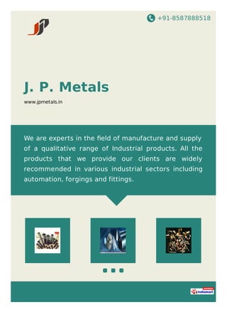 +91-8587888518
J. P. Metals
www.jpmetals.in
We are experts in the ﬁeld of manufacture and supply
of a qualitative range of Industrial products. All the
products that we provide our clients are widely
recommended in various industrial sectors including
automation, forgings and fittings.
 