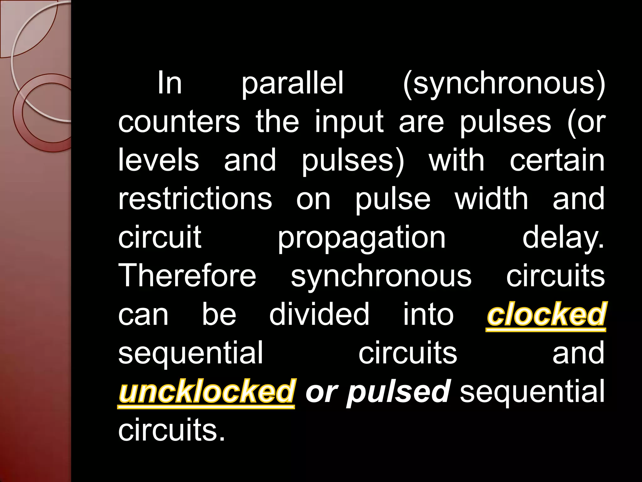 In     parallel     (synchronous)
counters the input are pulses (or
levels and pulses) with certain
restrictions on pulse width and
circuit     propagation        delay.
Therefore synchronous circuits
can be divided into
sequential         circuits      and
              or pulsed sequential
circuits.
 