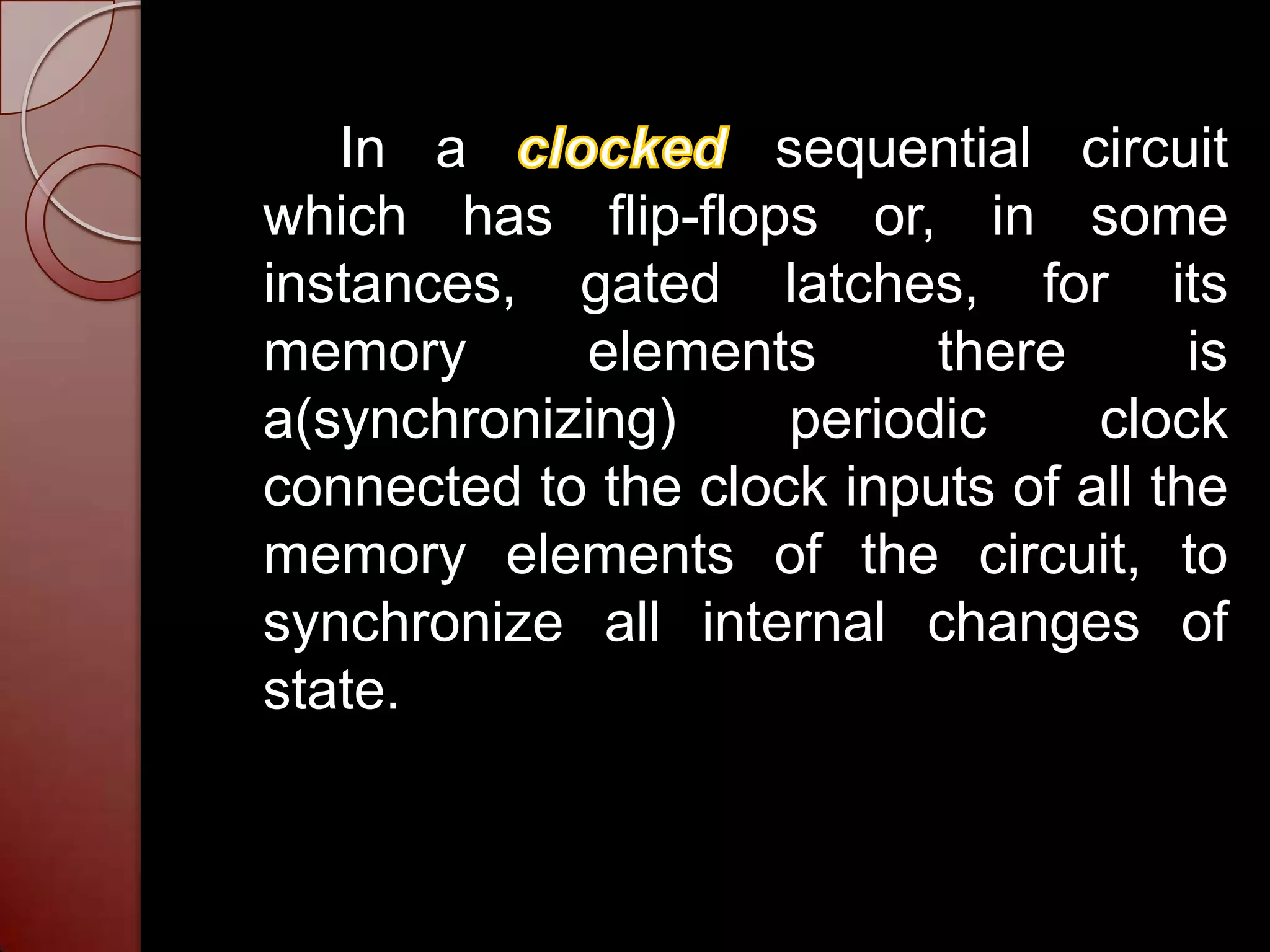 In a             sequential circuit
which has flip-flops or, in some
instances, gated latches, for its
memory      elements       there       is
a(synchronizing)     periodic     clock
connected to the clock inputs of all the
memory elements of the circuit, to
synchronize all internal changes of
state.
 