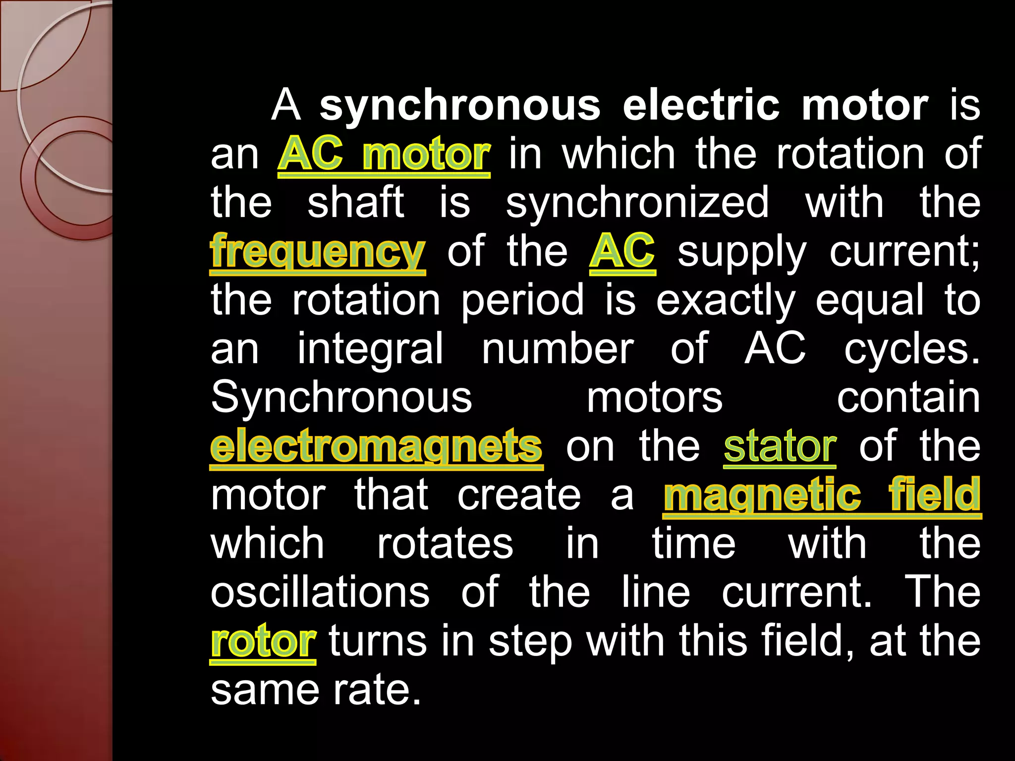 A synchronous electric motor is
an               in which the rotation of
the shaft is synchronized with the
              of the      supply current;
the rotation period is exactly equal to
an integral number of AC cycles.
Synchronous          motors         contain
                    on the           of the
motor that create a
which rotates in time with the
oscillations of the line current. The
       turns in step with this field, at the
same rate.
 