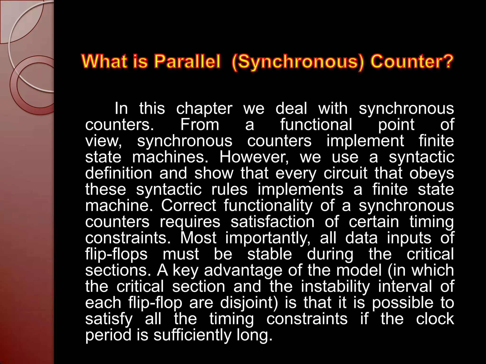 In this chapter we deal with synchronous
counters.     From       a   functional     point   of
view, synchronous counters implement finite
state machines. However, we use a syntactic
definition and show that every circuit that obeys
these syntactic rules implements a finite state
machine. Correct functionality of a synchronous
counters requires satisfaction of certain timing
constraints. Most importantly, all data inputs of
flip-flops must be stable during the critical
sections. A key advantage of the model (in which
the critical section and the instability interval of
each flip-flop are disjoint) is that it is possible to
satisfy all the timing constraints if the clock
period is sufficiently long.
 