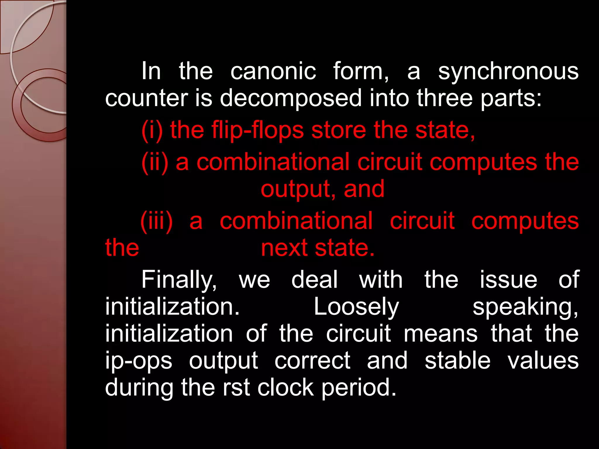 In the canonic form, a synchronous
counter is decomposed into three parts:
     (i) the flip-flops store the state,
     (ii) a combinational circuit computes the
                   output, and
     (iii) a combinational circuit computes
the                next state.
     Finally, we deal with the issue of
initialization.         Loosely        speaking,
initialization of the circuit means that the
ip-ops output correct and stable values
during the rst clock period.
 