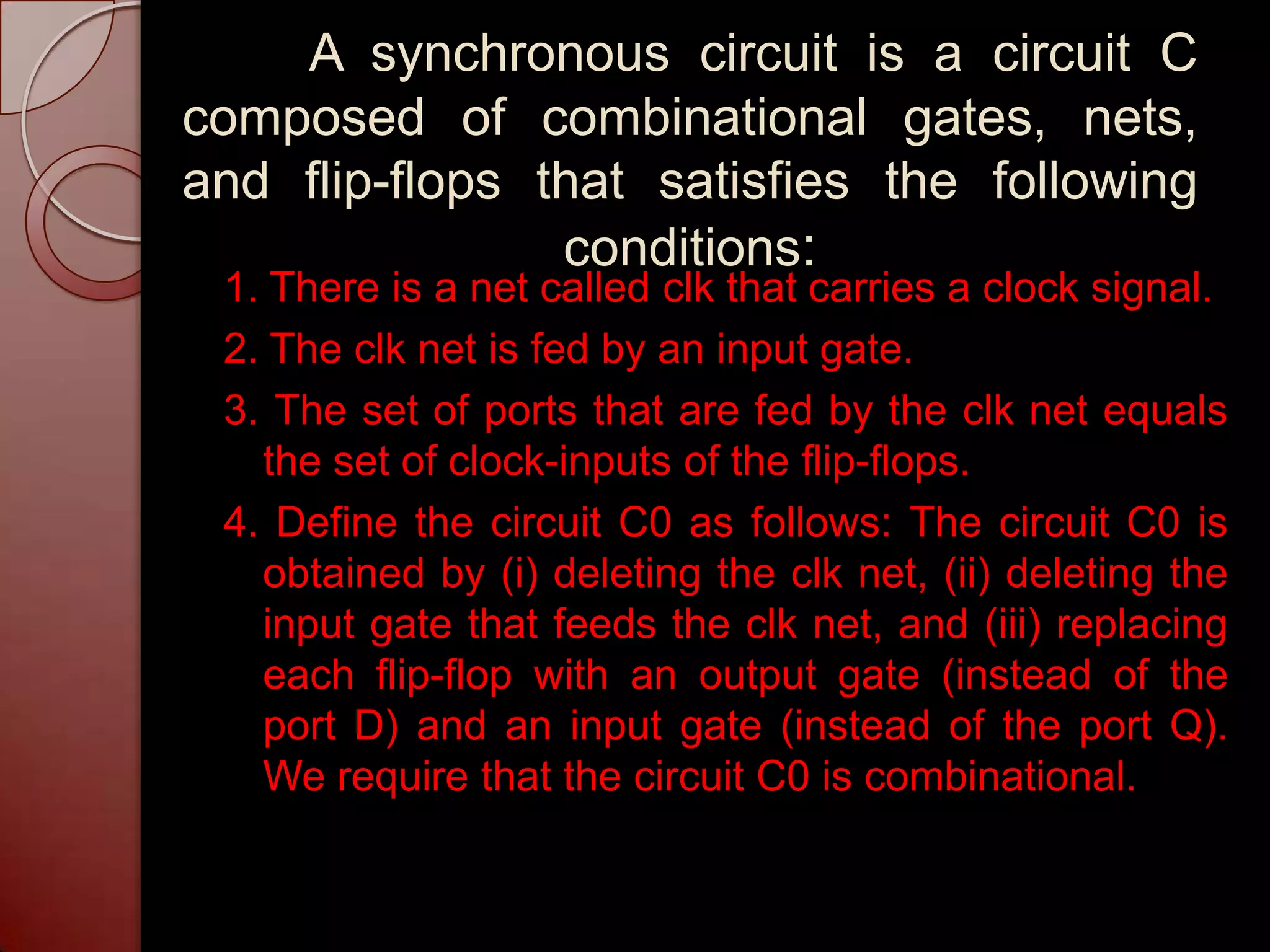 A synchronous circuit is a circuit C
composed of combinational gates, nets,
and flip-flops that satisfies the following
                conditions:
 1. There is a net called clk that carries a clock signal.
 2. The clk net is fed by an input gate.
 3. The set of ports that are fed by the clk net equals
   the set of clock-inputs of the flip-flops.
 4. Define the circuit C0 as follows: The circuit C0 is
   obtained by (i) deleting the clk net, (ii) deleting the
   input gate that feeds the clk net, and (iii) replacing
   each flip-flop with an output gate (instead of the
   port D) and an input gate (instead of the port Q).
   We require that the circuit C0 is combinational.
 