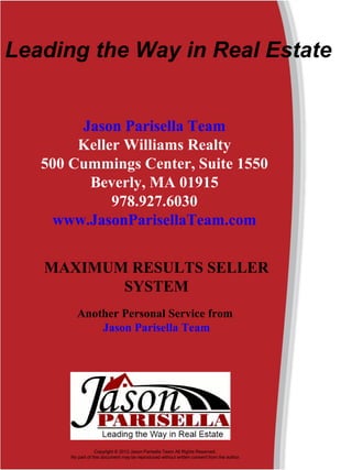 Leading the Way in Real Estate 


        Jason Parisella Team
        Keller Williams Realty
   500 Cummings Center, Suite 1550
         Beverly, MA 01915
             978.927.6030
    www.JasonParisellaTeam.com


   MAXIMUM RESULTS SELLER
          SYSTEM
         Another Personal Service from
             Jason Parisella Team




                   Copyright © 2012 Jason Parisella Team All Rights Reserved. 
       No part of this document may be reproduced without written consent from the author.
 