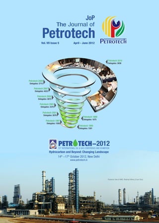 Vol. VII Issue 5 	                    April - June 2012




                                                                                        Petrotech 2010
                                                                                        Delegates: 3836




Petrotech 2009
Delegates: 3715

       Petrotech 2007
       Delegates: 4032

          Petrotech 2005
           Delegates: 3872

            Petrotech 2003
             Delegates: 3376

                Petrotech 2001
                  Delegates: 2676
                                                              Petrotech 1999
                                                              Delegates: 1875
                    Petrotech 1997
                     Delegates: 1500
                                                          Petrotech 1995
                                                          Delegates: 1591




                                    10TH INTERNATIONAL OIL & GAS CONFERENCE AND EXHIBITION
                         Hydrocarbon and Beyond: Changing Landscape
                               14th -17th October 2012, New Delhi
                                                www.petrotech.in




                                                                                        Panaromic View of HMEL Bhatinda Refinery (Cover Story)
 