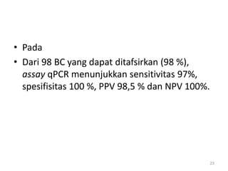 PadaDari 98 BC yang dapat ditafsirkan (98 %), assay qPCR menunjukkan sensitivitas 97%, spesifisitas 100 %, PPV 98,5 % dan NPV 100%.23