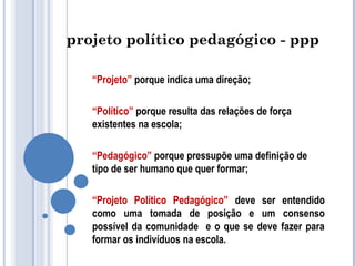 projeto político pedagógico - ppp 
“Projeto” porque indica uma direção; 
“Político” porque resulta das relações de força 
existentes na escola; 
“Pedagógico” porque pressupõe uma definição de 
tipo de ser humano que quer formar; 
“Projeto Político Pedagógico” deve ser entendido 
como uma tomada de posição e um consenso 
possível da comunidade e o que se deve fazer para 
formar os indivíduos na escola. 
 