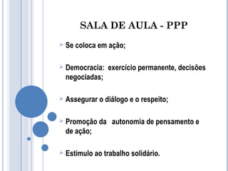 SALA DE AULA - PPP 
 Se coloca em ação; 
 Democracia: exercício permanente, decisões 
negociadas; 
 Assegurar o diálogo e o respeito; 
 Promoção da autonomia de pensamento e 
de ação; 
 Estimulo ao trabalho solidário. 
 