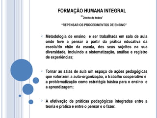 FORMAÇÃO HUMANA INTEGRAL 
“Direito de todos” 
“REPENSAR OS PROCEDIMENTOS DE ENSINO” 
 Metodologia de ensino e ser trabalhada em sala de aula 
onde leve a pensar a partir da prática educativa da 
escola/do chão da escola, dos seus sujeitos na sua 
diversidade, incluindo a sistematização, análise e registro 
de experiências; 
 Tornar as salas de aula um espaço de ações pedagógicas 
que valorizem a auto-organização, o trabalho cooperativo e 
a problematização como estratégia básica para o ensino e 
a aprendizagem; 
 A efetivação de práticas pedagógicas integradas entre a 
teoria e prática e entre o pensar e o fazer. 
 